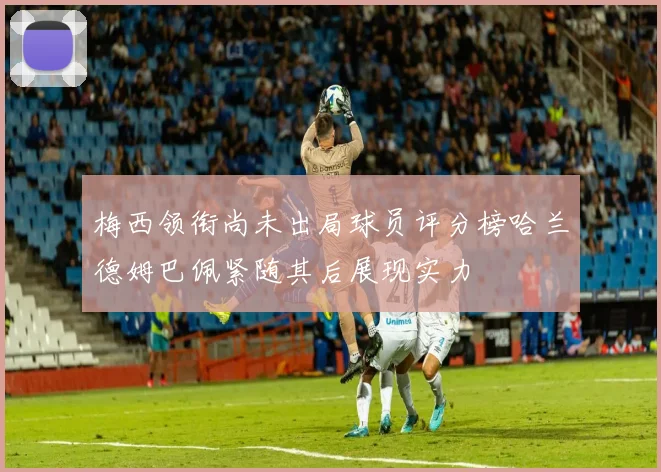 梅西领衔尚未出局球员评分榜哈兰德姆巴佩紧随其后展现实力