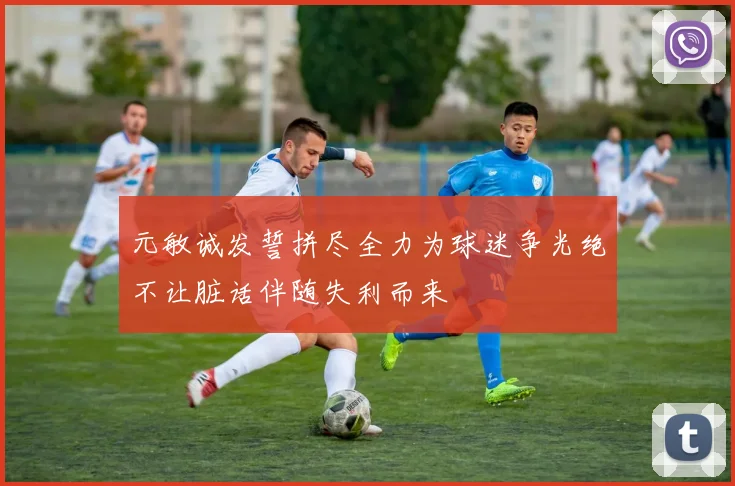 元敏诚发誓拼尽全力为球迷争光绝不让脏话伴随失利而来