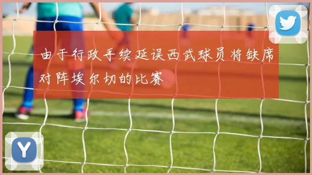 由于行政手续延误西武球员将缺席对阵埃尔切的比赛