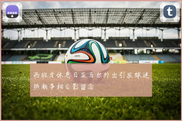 西班牙休息日亚马尔外出引发球迷热潮争相合影留念