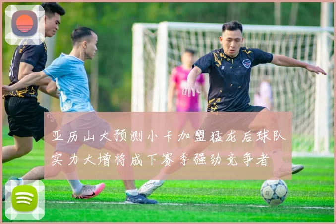亚历山大预测小卡加盟猛龙后球队实力大增将成下赛季强劲竞争者