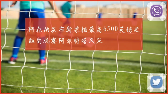 阿森纳发布新票档最高6500英镑近距离观赛阿尔特塔风采