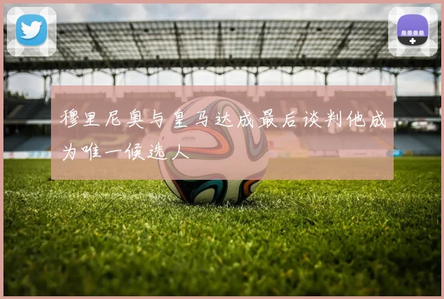 穆里尼奥与皇马达成最后谈判他成为唯一候选人
