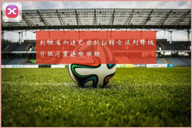 利物浦加速巴尔科拉转会谈判锋线升级方案逐渐明朗