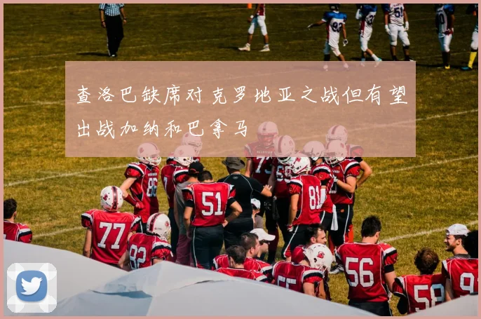 查洛巴缺席对克罗地亚之战但有望出战加纳和巴拿马
