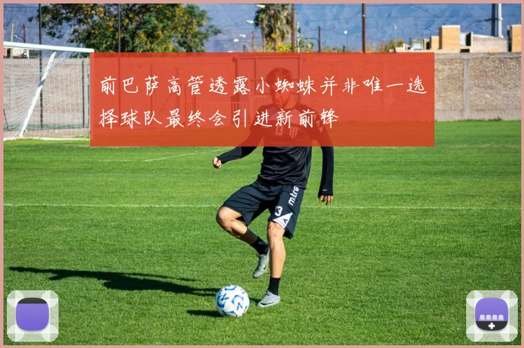 前巴萨高管透露小蜘蛛并非唯一选择球队最终会引进新前锋