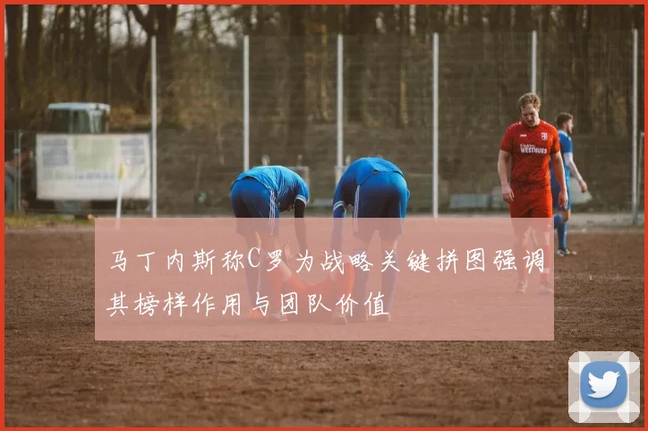 马丁内斯称C罗为战略关键拼图强调其榜样作用与团队价值