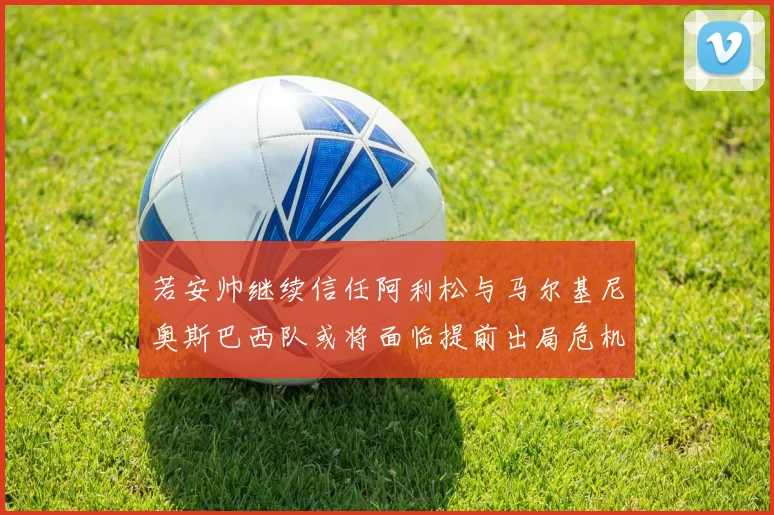 若安帅继续信任阿利松与马尔基尼奥斯巴西队或将面临提前出局危机
