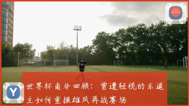 世界杯南非回顾：曾遭轻视的东道主如何重振雄风再战赛场