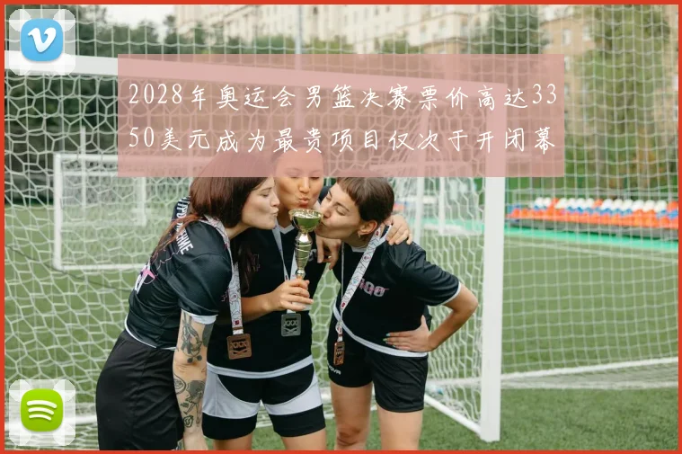 2028年奥运会男篮决赛票价高达3350美元成为最贵项目仅次于开闭幕式
