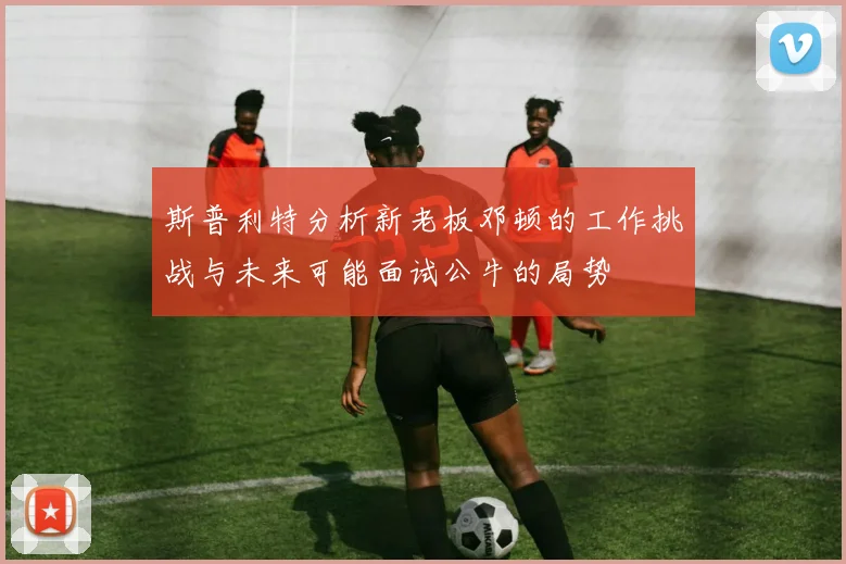 斯普利特分析新老板邓顿的工作挑战与未来可能面试公牛的局势