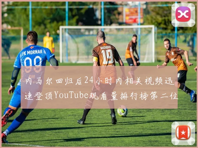 内马尔回归后24小时内相关视频迅速登顶YouTube观看量排行榜第二位