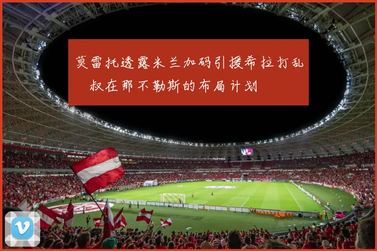 莫雷托透露米兰加码引援希拉打乱囧叔在那不勒斯的布局计划