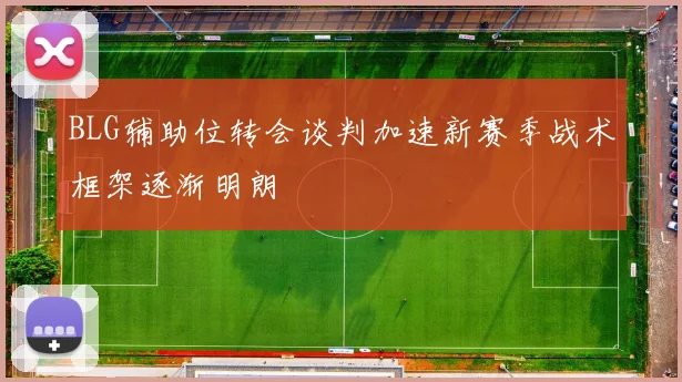 BLG辅助位转会谈判加速新赛季战术框架逐渐明朗