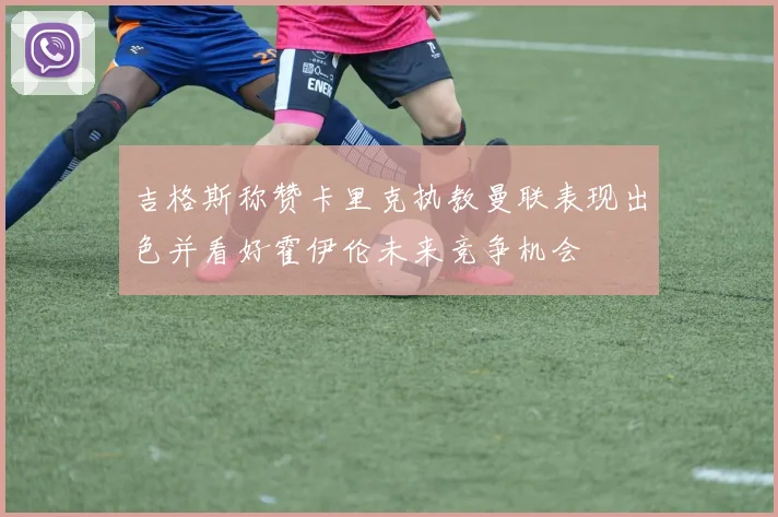 吉格斯称赞卡里克执教曼联表现出色并看好霍伊伦未来竞争机会