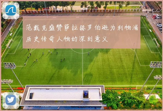 范戴克盛赞萨拉赫罗伯逊为利物浦历史传奇人物的深刻意义