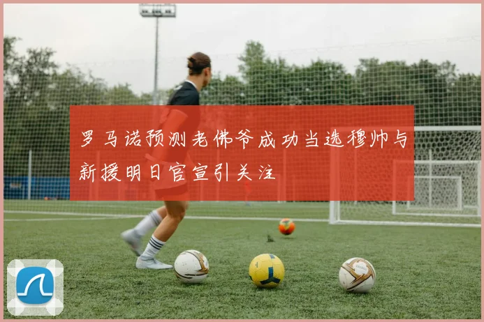 罗马诺预测老佛爷成功当选穆帅与新援明日官宣引关注