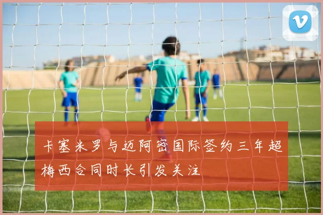 卡塞米罗与迈阿密国际签约三年超梅西合同时长引发关注